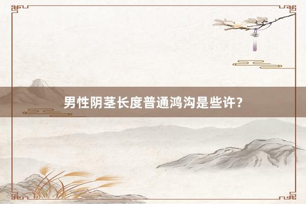 男性阴茎长度普通鸿沟是些许？