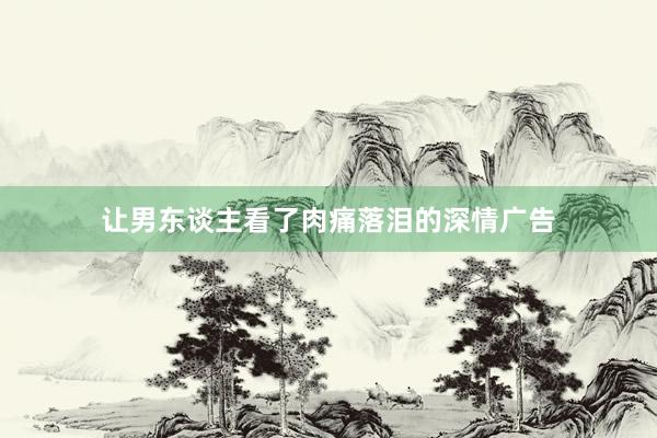 让男东谈主看了肉痛落泪的深情广告