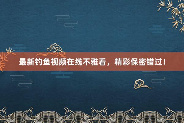 最新钓鱼视频在线不雅看，精彩保密错过！